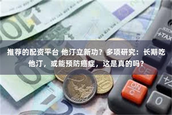 推荐的配资平台 他汀立新功？多项研究：长期吃他汀，或能预防癌症，这是真的吗？