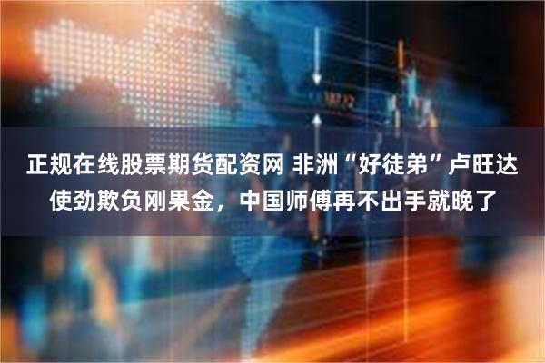 正规在线股票期货配资网 非洲“好徒弟”卢旺达使劲欺负刚果金，中国师傅再不出手就晚了