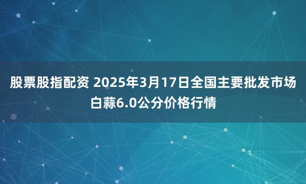 股票股指配资 2025年3月17日全国主要批发市场白蒜6.0公分价格行情
