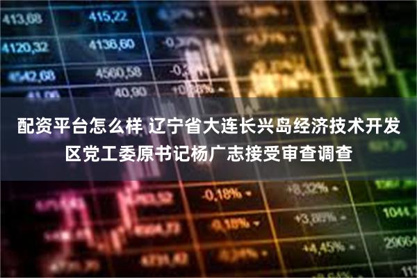 配资平台怎么样 辽宁省大连长兴岛经济技术开发区党工委原书记杨广志接受审查调查