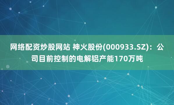 网络配资炒股网站 神火股份(000933.SZ)：公司目前控制的电解铝产能170万吨