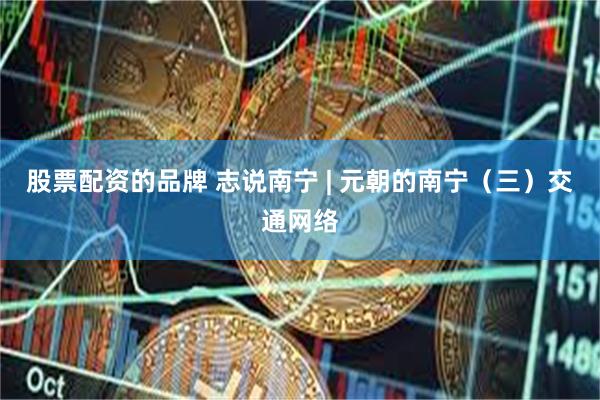 股票配资的品牌 志说南宁 | 元朝的南宁（三）交通网络