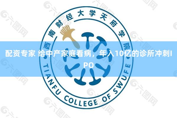 配资专家 给中产家庭看病，年入10亿的诊所冲刺IPO