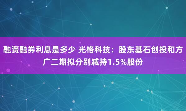 融资融券利息是多少 光格科技：股东基石创投和方广二期拟分别减持1.5%股份