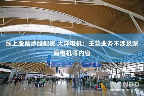 线上股票炒股配资 大洋电机：主营业务不涉及深海电机等内容