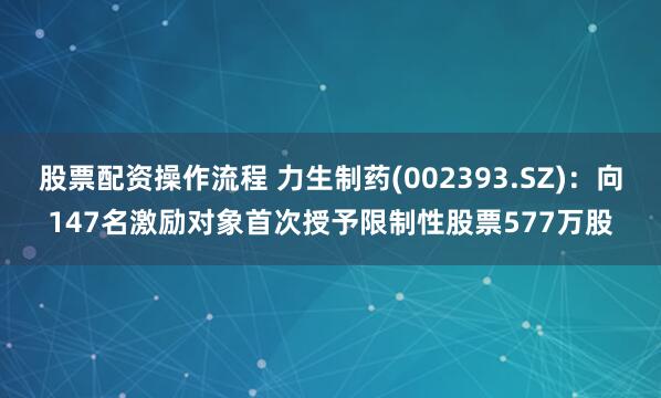 股票配资操作流程 力生制药(002393.SZ)：向147名激励对象首次授予限制性股票577万股