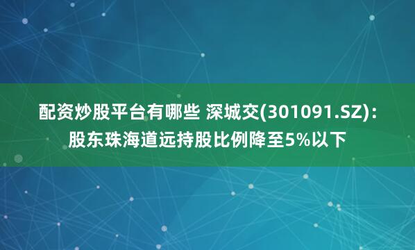 配资炒股平台有哪些 深城交(301091.SZ)：股东珠海道远持股比例降至5%以下