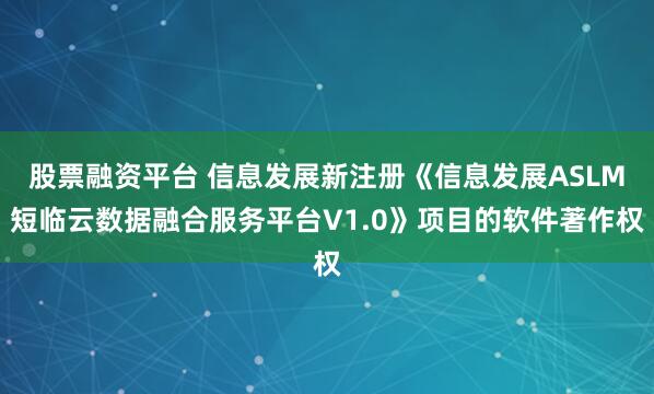 股票融资平台 信息发展新注册《信息发展ASLM短临云数据融合服务平台V1.0》项目的软件著作权