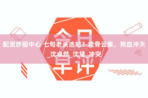 配资炒股中心 七旬老头选妃？戏骨云集，狗血冲天_沈卓然_沈黛_冲突