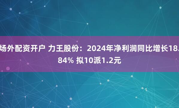 场外配资开户 力王股份：2024年净利润同比增长18.84% 拟10派1.2元