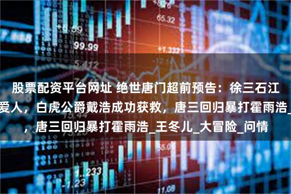 股票配资平台网址 绝世唐门超前预告：徐三石江楠楠解开芥蒂，终成爱人，白虎公爵戴浩成功获救，唐三回归暴打霍雨浩_王冬儿_大冒险_问情