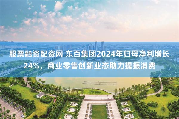 股票融资配资网 东百集团2024年归母净利增长24%，商业零售创新业态助力提振消费