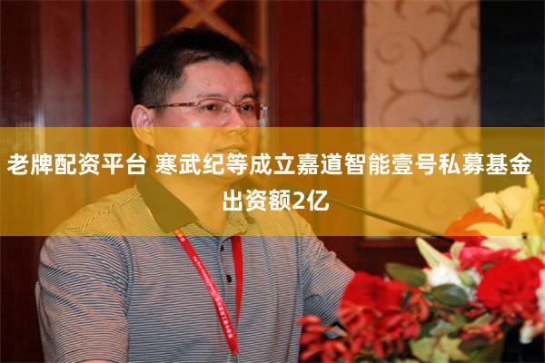 老牌配资平台 寒武纪等成立嘉道智能壹号私募基金  出资额2亿