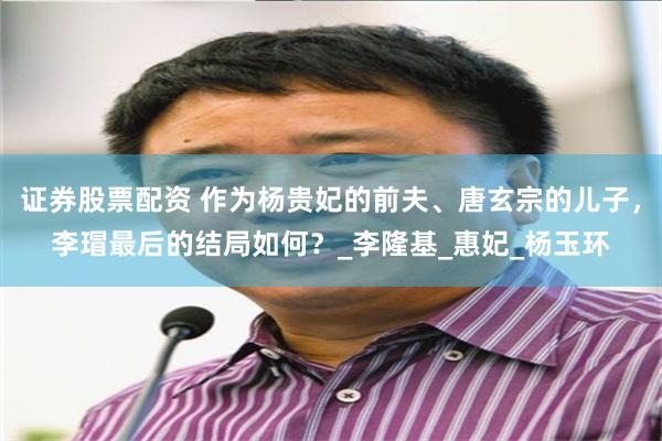 证券股票配资 作为杨贵妃的前夫、唐玄宗的儿子，李瑁最后的结局如何？_李隆基_惠妃_杨玉环