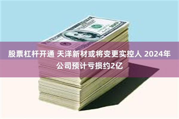股票杠杆开通 天洋新材或将变更实控人 2024年公司预计亏损约2亿