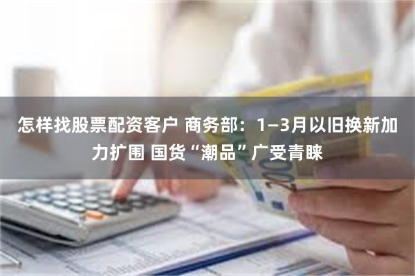 怎样找股票配资客户 商务部：1—3月以旧换新加力扩围 国货“潮品”广受青睐