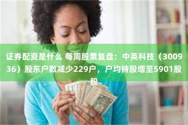 证券配资是什么 每周股票复盘：中英科技（300936）股东户数减少229户，户均持股增至5901股
