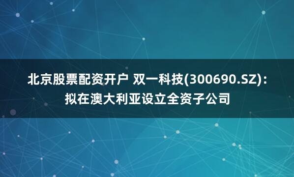 北京股票配资开户 双一科技(300690.SZ)：拟在澳大利亚设立全资子公司