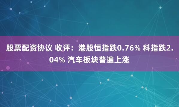 股票配资协议 收评：港股恒指跌0.76% 科指跌2.04% 汽车板块普遍上涨