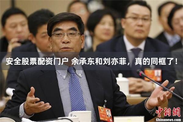 安全股票配资门户 余承东和刘亦菲，真的同框了！