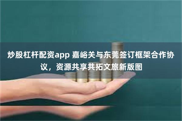 炒股杠杆配资app 嘉峪关与东莞签订框架合作协议，资源共享共拓文旅新版图