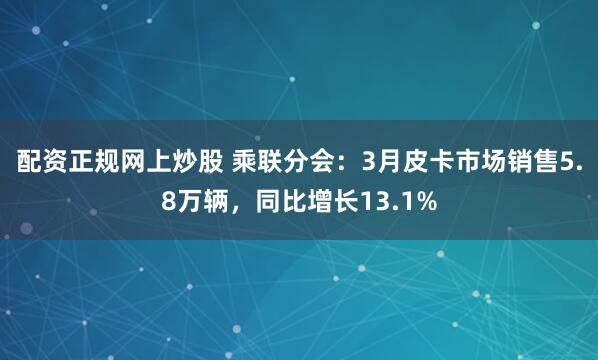配资正规网上炒股 乘联分会：3月皮卡市场销售5.8万辆，同比增长13.1%