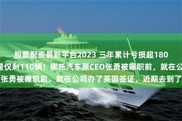 股票配资最新平台2023 三年累计亏损超180亿，今年1月国内零售量仅剩110辆！哪吒汽车原CEO张勇被曝职前，就在公司办了英国签证，近期去到了英国