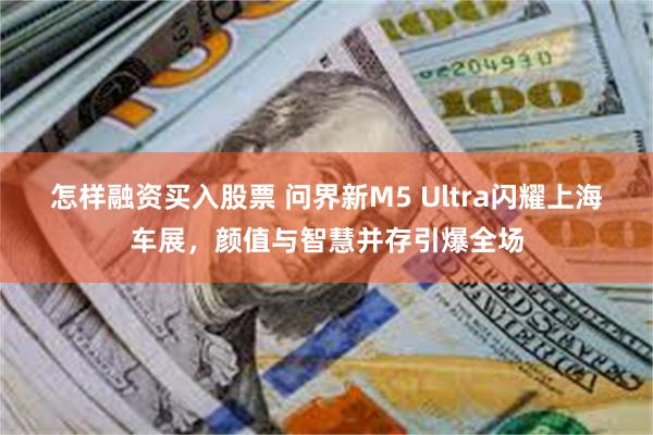 怎样融资买入股票 问界新M5 Ultra闪耀上海车展，颜值与智慧并存引爆全场