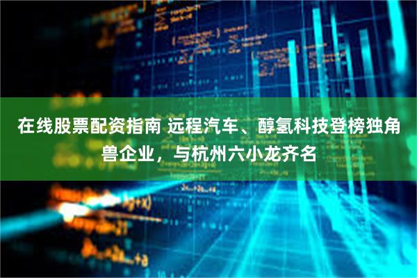 在线股票配资指南 远程汽车、醇氢科技登榜独角兽企业，与杭州六小龙齐名