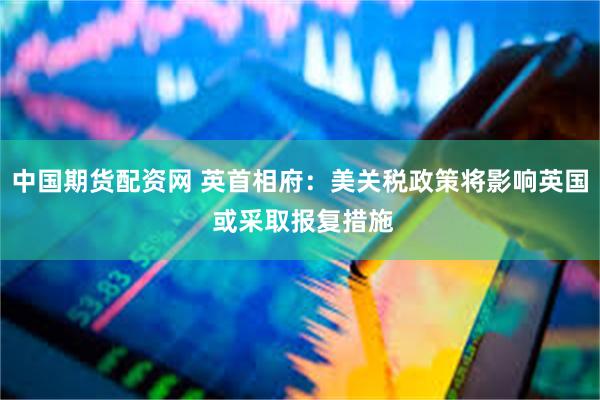 中国期货配资网 英首相府：美关税政策将影响英国 或采取报复措施
