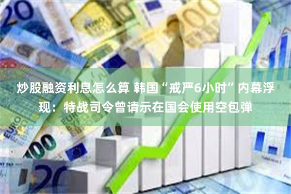 炒股融资利息怎么算 韩国“戒严6小时”内幕浮现：特战司令曾请示在国会使用空包弹