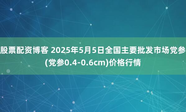 股票配资博客 2025年5月5日全国主要批发市场党参(党参0.4-0.6cm)价格行情
