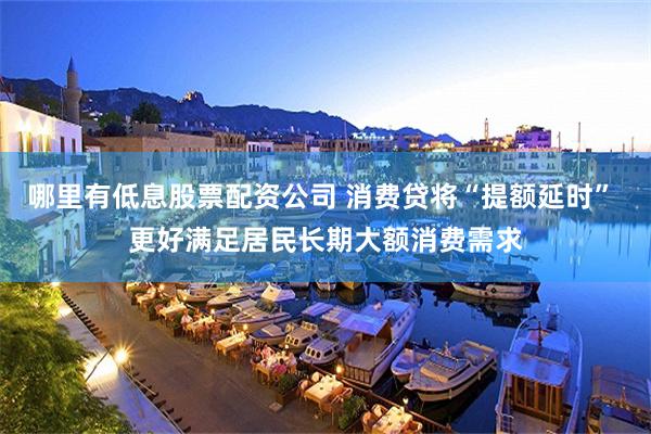 哪里有低息股票配资公司 消费贷将“提额延时” 更好满足居民长期大额消费需求