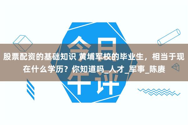 股票配资的基础知识 黄埔军校的毕业生，相当于现在什么学历？你知道吗_人才_军事_陈赓