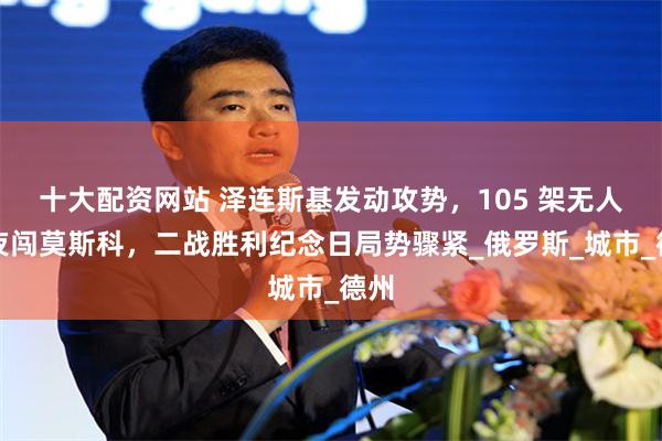 十大配资网站 泽连斯基发动攻势，105 架无人机夜闯莫斯科，二战胜利纪念日局势骤紧_俄罗斯_城市_德州
