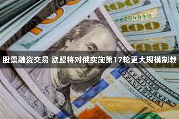 股票融资交易 欧盟将对俄实施第17轮更大规模制裁