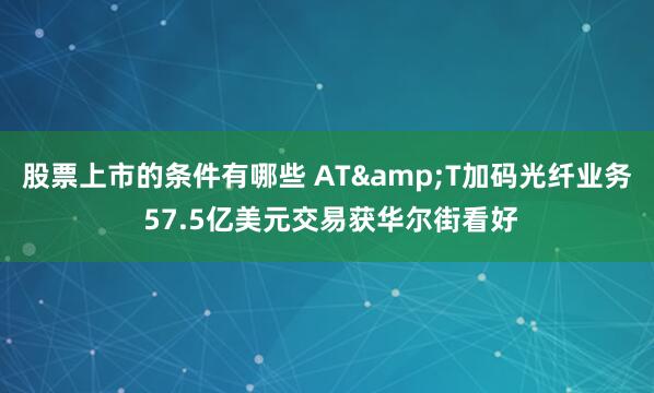 股票上市的条件有哪些 AT&T加码光纤业务 57.5亿美元交易获华尔街看好
