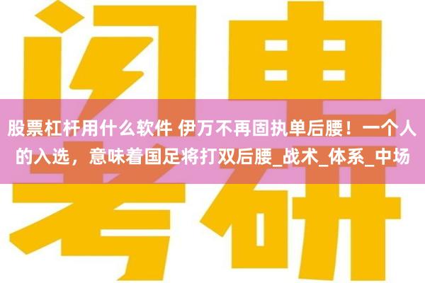 股票杠杆用什么软件 伊万不再固执单后腰！一个人的入选，意味着国足将打双后腰_战术_体系_中场
