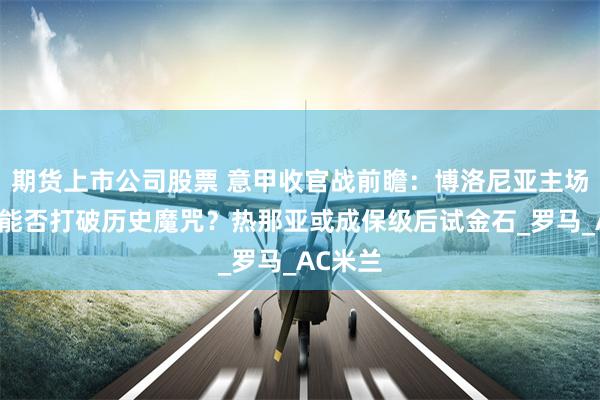 期货上市公司股票 意甲收官战前瞻：博洛尼亚主场谢幕战能否打破历史魔咒？热那亚或成保级后试金石_罗马_AC米兰