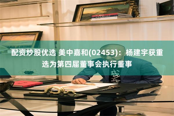配资炒股优选 美中嘉和(02453)：杨建宇获重选为第四届董事会执行董事