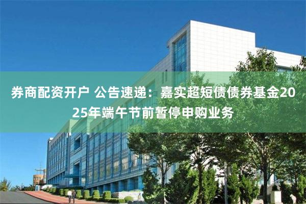 券商配资开户 公告速递：嘉实超短债债券基金2025年端午节前暂停申购业务