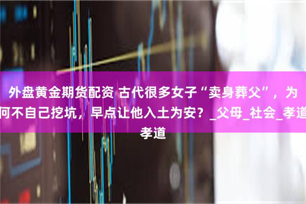 外盘黄金期货配资 古代很多女子“卖身葬父”，为何不自己挖坑，早点让他入土为安？_父母_社会_孝道