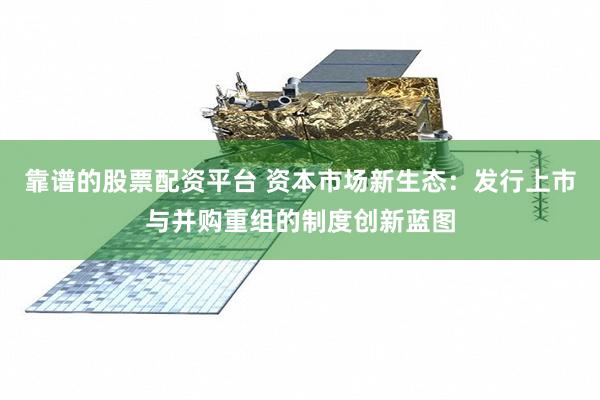 靠谱的股票配资平台 资本市场新生态：发行上市与并购重组的制度创新蓝图
