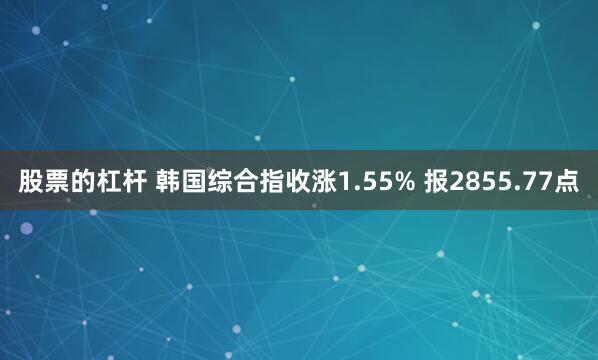 股票的杠杆 韩国综合指收涨1.55% 报2855.77点