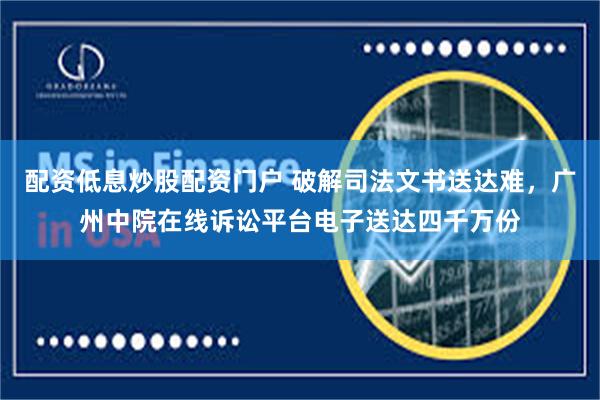 配资低息炒股配资门户 破解司法文书送达难，广州中院在线诉讼平台电子送达四千万份