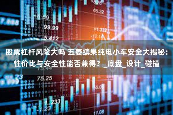 股票杠杆风险大吗 五菱缤果纯电小车安全大揭秘：性价比与安全性能否兼得？_底盘_设计_碰撞