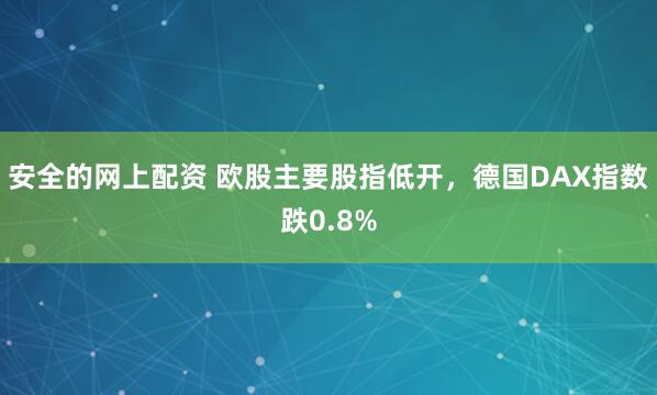 安全的网上配资 欧股主要股指低开，德国DAX指数跌0.8%