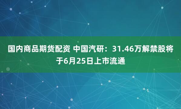 国内商品期货配资 中国汽研：31.46万解禁股将于6月25日上市流通