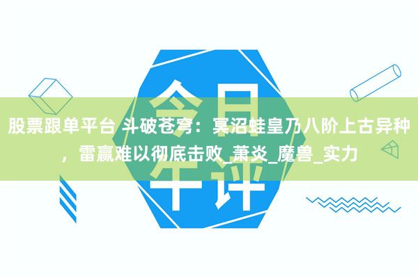 股票跟单平台 斗破苍穹：冥沼蛙皇乃八阶上古异种，雷赢难以彻底击败_萧炎_魔兽_实力