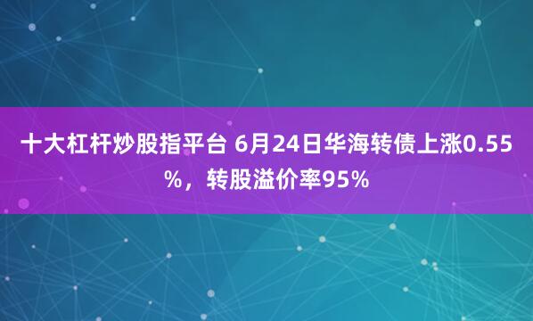 十大杠杆炒股指平台 6月24日华海转债上涨0.55%，转股溢价率95%